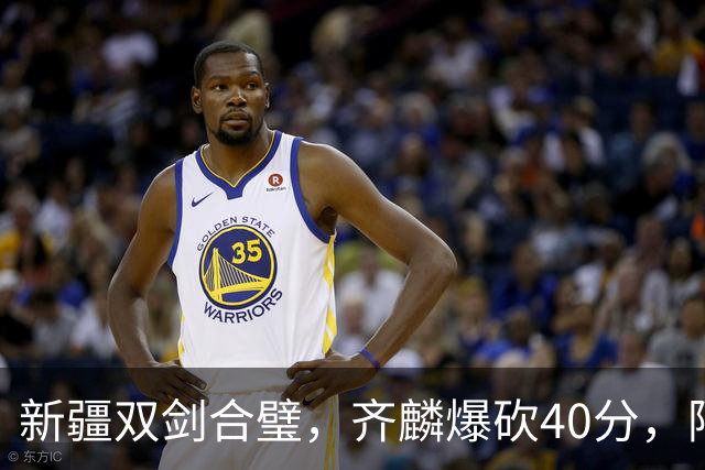 新疆双剑合璧，齐麟爆砍40分，阿不都重回巅峰！
